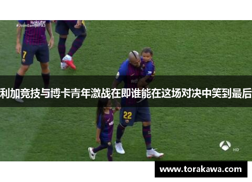 利加竞技与博卡青年激战在即谁能在这场对决中笑到最后