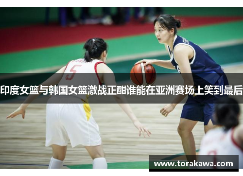 印度女篮与韩国女篮激战正酣谁能在亚洲赛场上笑到最后