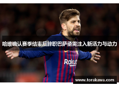 哈维确认赛季结束后辞职巴萨亟需注入新活力与动力