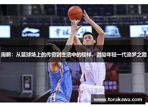 周鹏：从篮球场上的传奇到生活中的榜样，激励年轻一代追梦之路