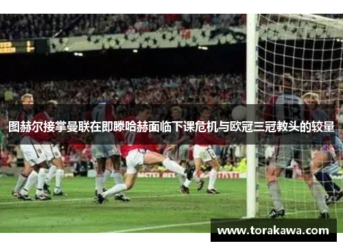 图赫尔接掌曼联在即滕哈赫面临下课危机与欧冠三冠教头的较量