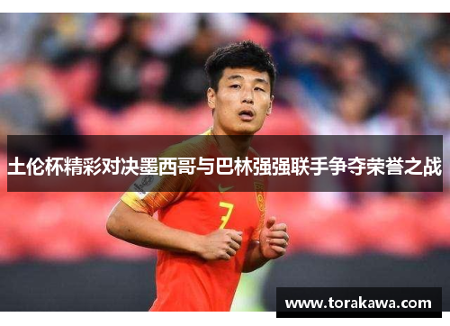 土伦杯精彩对决墨西哥与巴林强强联手争夺荣誉之战